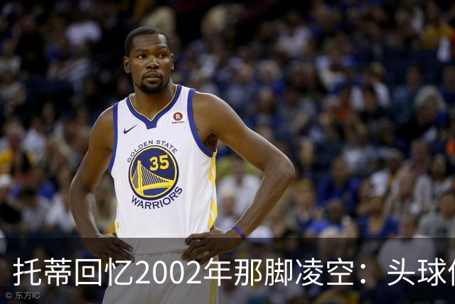 托蒂回忆2002年那脚凌空：头球停球后转身抽射死角
