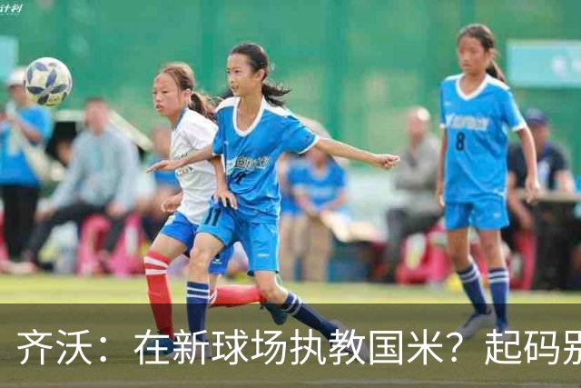 齐沃：在新球场执教国米？起码别像我的某些同行那样住进医院